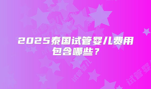 2025泰国试管婴儿费用包含哪些？