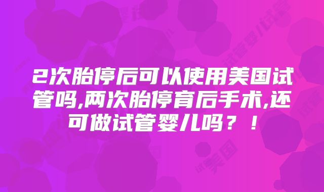 2次胎停后可以使用美国试管吗,两次胎停育后手术,还可做试管婴儿吗？！