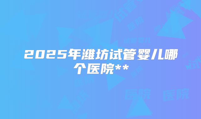 2025年潍坊试管婴儿哪个医院**