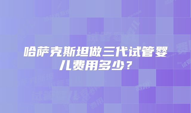 哈萨克斯坦做三代试管婴儿费用多少？