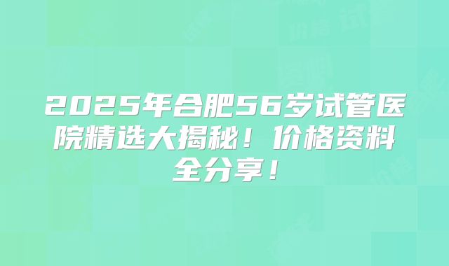 2025年合肥56岁试管医院精选大揭秘！价格资料全分享！