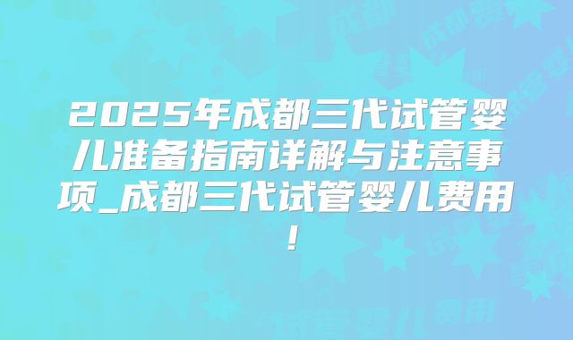 2025年成都三代试管婴儿准备指南详解与注意事项_成都三代试管婴儿费用！