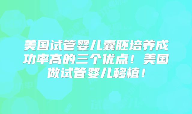 美国试管婴儿囊胚培养成功率高的三个优点!美国做试管婴儿移植!