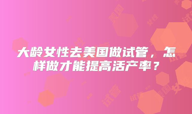 大龄女性去美国做试管,怎样做才能提高活产率?