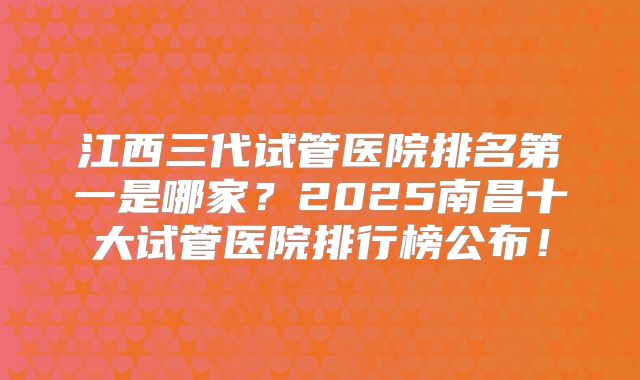 江西三代试管医院排名第一是哪家?2025南昌十大试管医院排行榜公布!