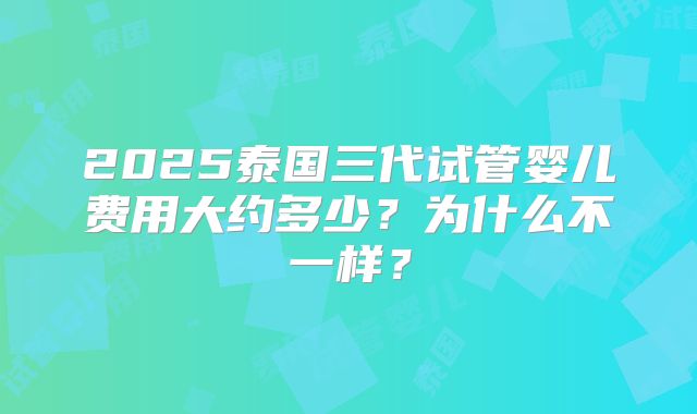 2025泰国三代试管婴儿费用大约多少？为什么不一样？