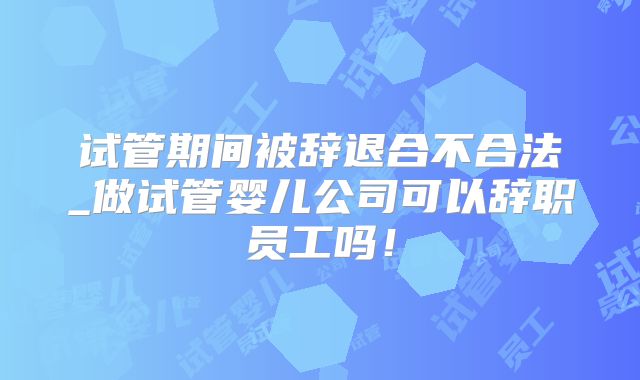 试管期间被辞退合不合法_做试管婴儿公司可以辞职员工吗！