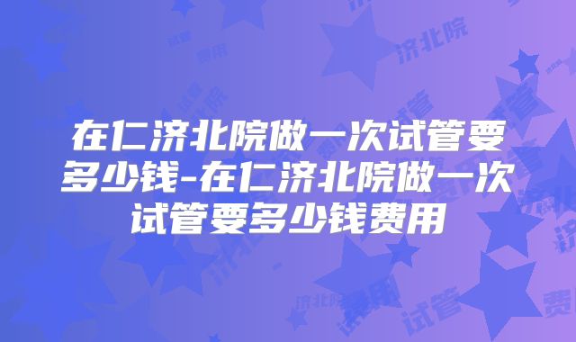 在仁济北院做一次试管要多少钱-在仁济北院做一次试管要多少钱费用