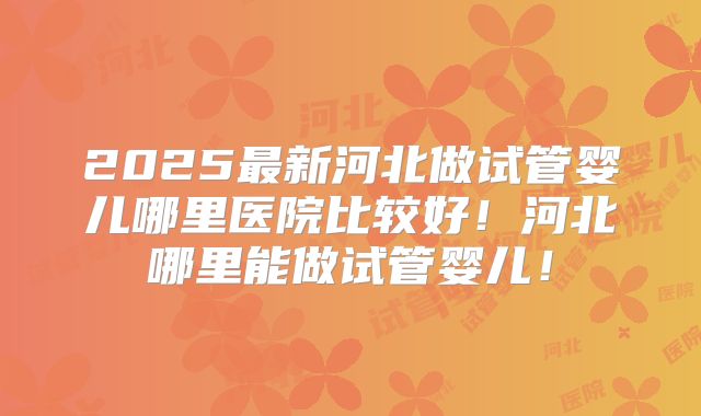 2025最新河北做试管婴儿哪里医院比较好！河北哪里能做试管婴儿！