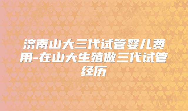 济南山大三代试管婴儿费用-在山大生殖做三代试管经历