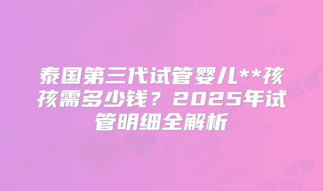 泰国第三代试管婴儿**孩孩需多少钱？2025年试管明细全解析