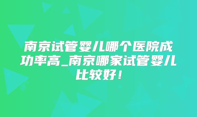 南京试管婴儿哪个医院成功率高_南京哪家试管婴儿比较好！