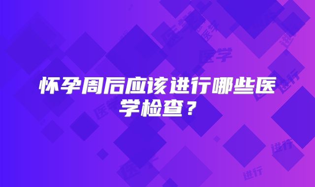 怀孕周后应该进行哪些医学检查？