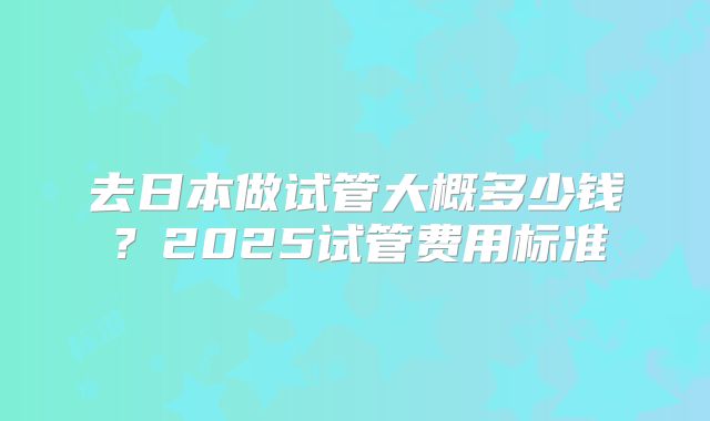 去日本做试管大概多少钱？2025试管费用标准