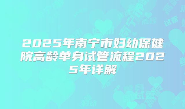 2025年南宁市妇幼保健院高龄单身试管流程2025年详解