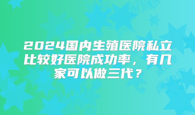2024国内生殖医院私立比较好医院成功率，有几家可以做三代？