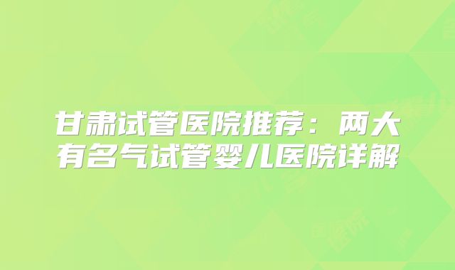 甘肃试管医院推荐：两大有名气试管婴儿医院详解