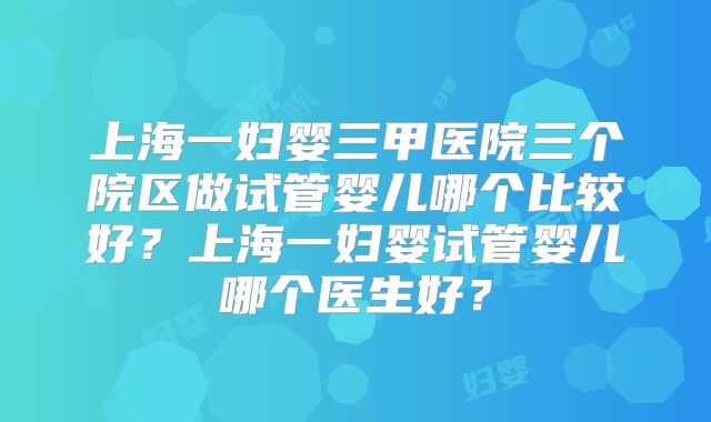 上海一妇婴三甲医院三个院区做试管婴儿哪个比较好？上海一妇婴试管婴儿哪个医生好？