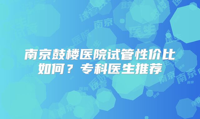 南京鼓楼医院试管性价比如何？专科医生推荐