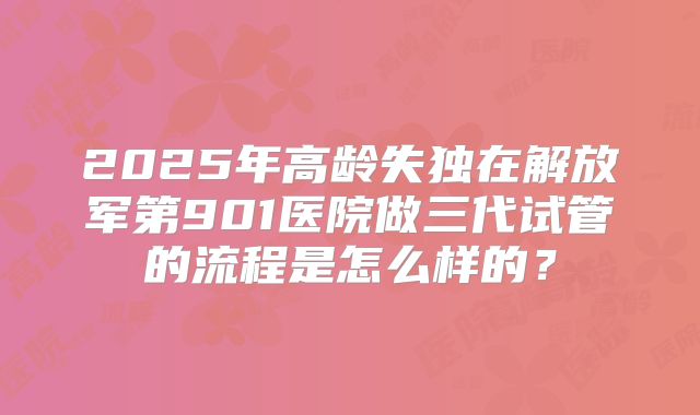 2025年高龄失独在解放军第901医院做三代试管的流程是怎么样的？