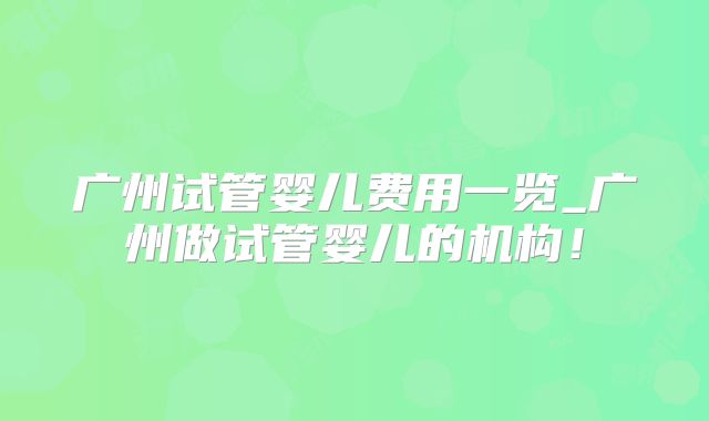 广州试管婴儿费用一览_广州做试管婴儿的机构！