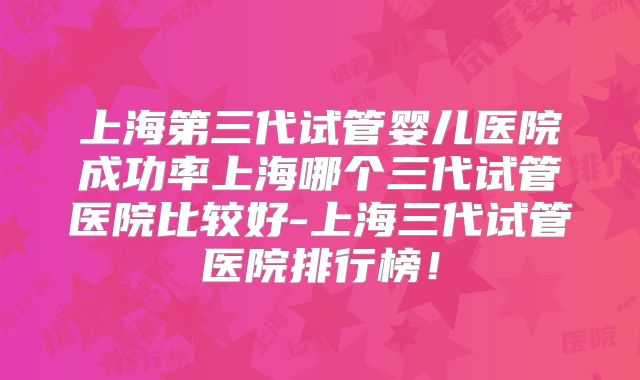 上海第三代试管婴儿医院成功率上海哪个三代试管医院比较好-上海三代试管医院排行榜！