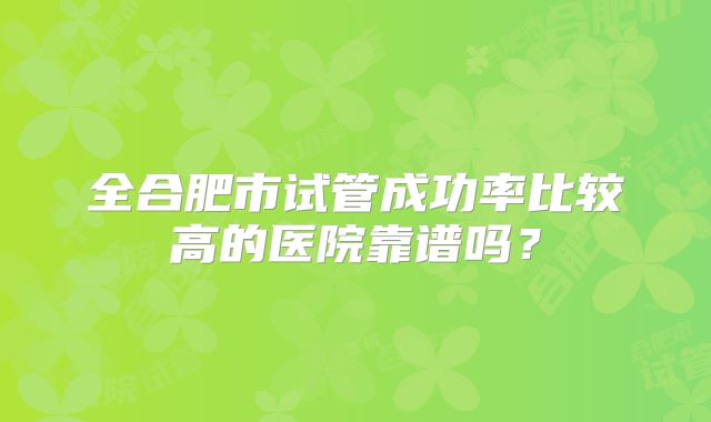 全合肥市试管成功率比较高的医院靠谱吗？