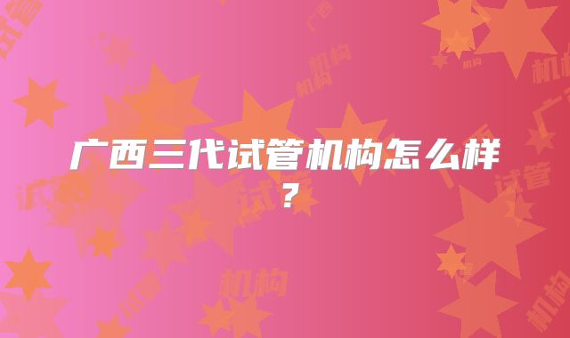 广西三代试管机构怎么样？