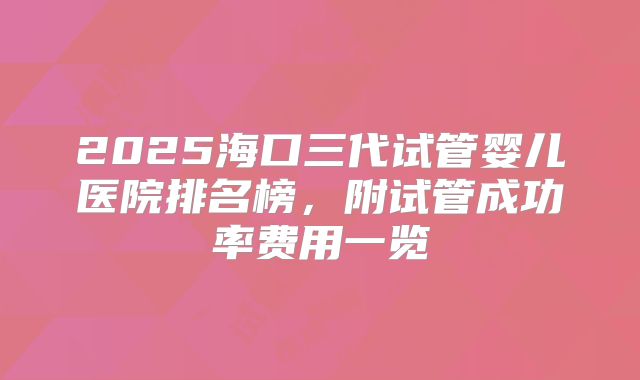 2025海口三代试管婴儿医院排名榜，附试管成功率费用一览