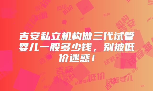 吉安私立机构做三代试管婴儿一般多少钱，别被低价迷惑！