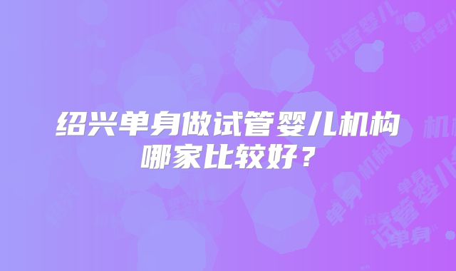 绍兴单身做试管婴儿机构哪家比较好？