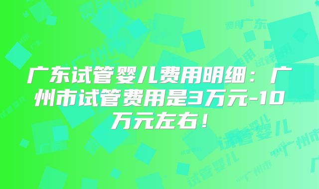 广东试管婴儿费用明细:广州市试管费用是3万元-10万元左右!