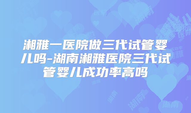 湘雅一医院做三代试管婴儿吗-湖南湘雅医院三代试管婴儿成功率高吗