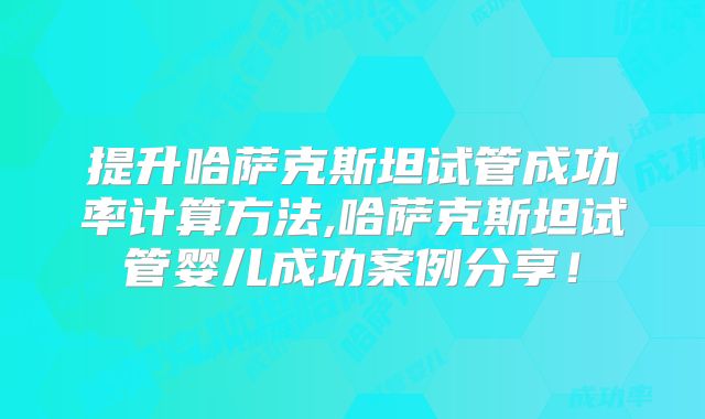 提升哈萨克斯坦试管成功率计算方法,哈萨克斯坦试管婴儿成功案例分享！
