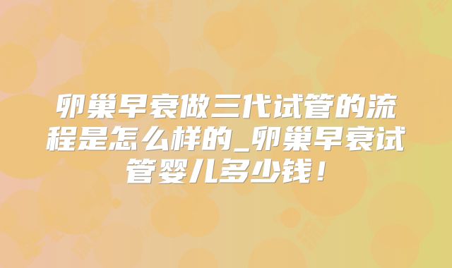 卵巢早衰做三代试管的流程是怎么样的_卵巢早衰试管婴儿多少钱！
