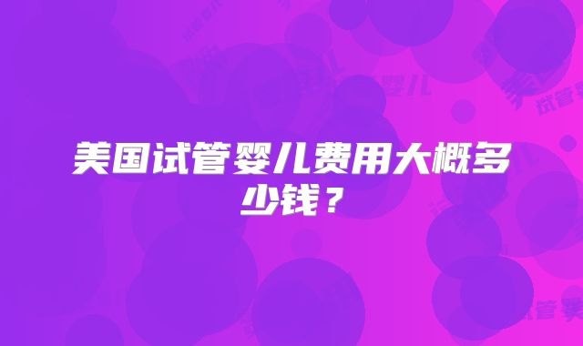 美国试管婴儿费用大概多少钱?
