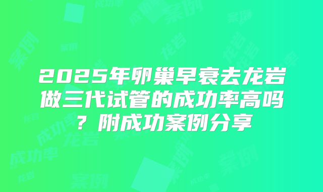 2025年卵巢早衰去龙岩做三代试管的成功率高吗？附成功案例分享