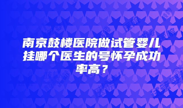 南京鼓楼医院做试管婴儿挂哪个医生的号怀孕成功率高？