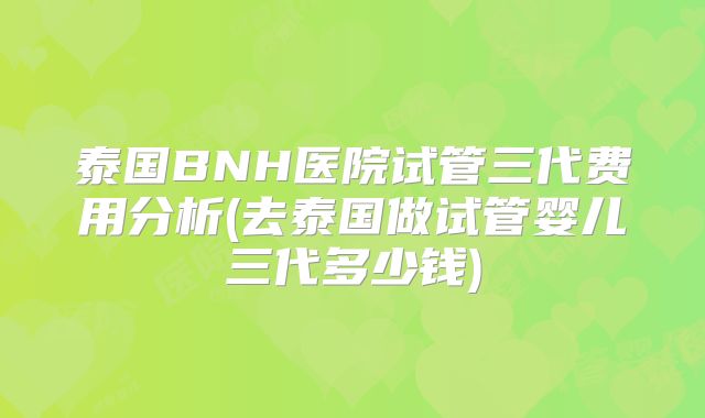 泰国BNH医院试管三代费用分析(去泰国做试管婴儿三代多少钱)