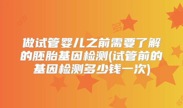 做试管婴儿之前需要了解的胚胎基因检测(试管前的基因检测多少钱一次)