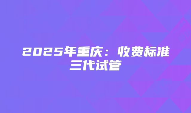 2025年重庆：收费标准三代试管