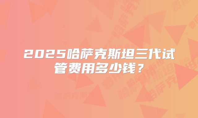 2025哈萨克斯坦三代试管费用多少钱？