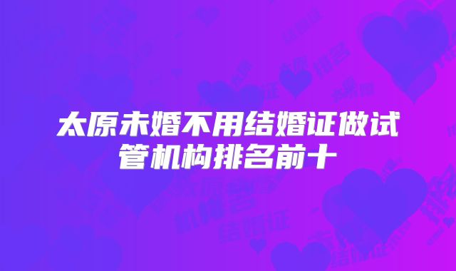 太原未婚不用结婚证做试管机构排名前十
