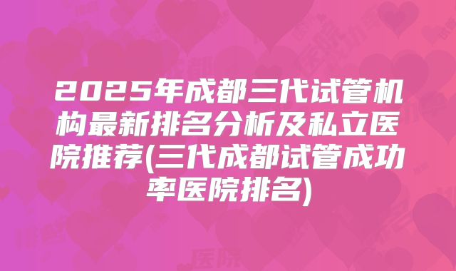 2025年成都三代试管机构最新排名分析及私立医院推荐(三代成都试管成功率医院排名)