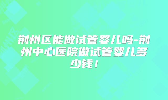 荆州区能做试管婴儿吗-荆州中心医院做试管婴儿多少钱!