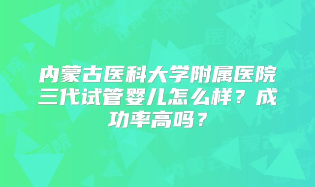 内蒙古医科大学附属医院三代试管婴儿怎么样？成功率高吗？