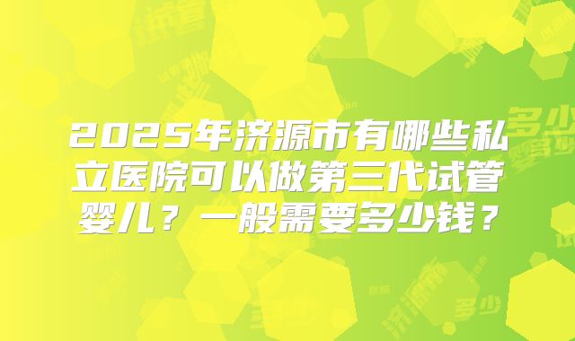 2025年济源市有哪些私立医院可以做第三代试管婴儿？一般需要多少钱？