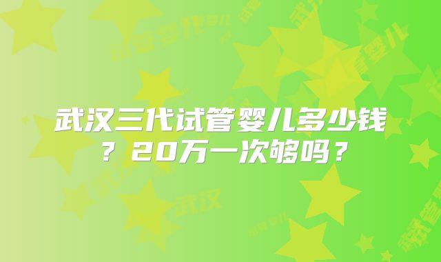 武汉三代试管婴儿多少钱？20万一次够吗？