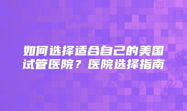 如何选择适合自己的美国试管医院？医院选择指南