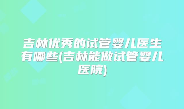 吉林优秀的试管婴儿医生有哪些(吉林能做试管婴儿医院)